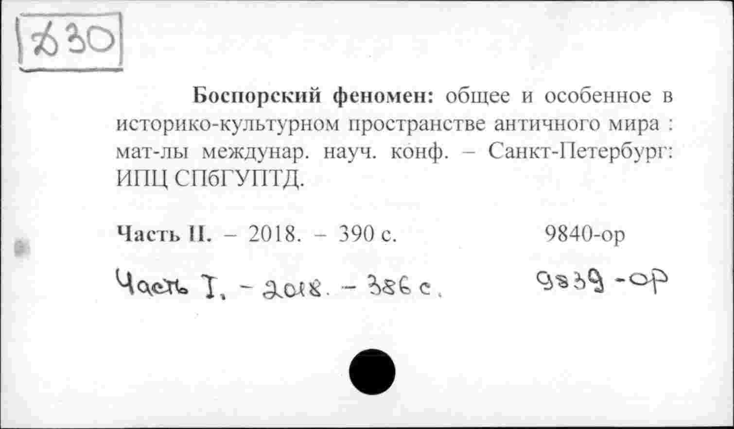 ﻿|гіьо
Боспорский феномен: общее и особенное в историко-культурном пространстве античного мира : мат-лы междунар. науч. конф. - Санкт-Петербург: ИПЦ СПбГУПТД.
Часть II. - 2018. - 390 с.
ЧскеХС	С .
9840-ор